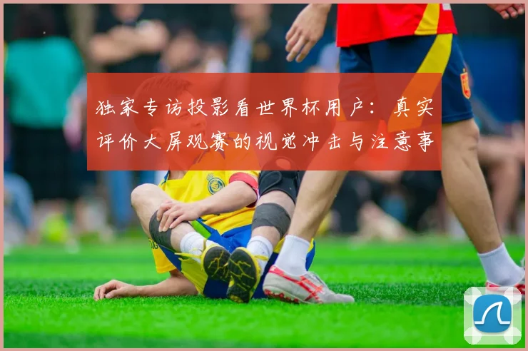 独家专访投影看世界杯用户：真实评价大屏观赛的视觉冲击与注意事项