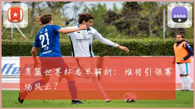 男篮世界杯名单解析：谁将引领赛场风云？