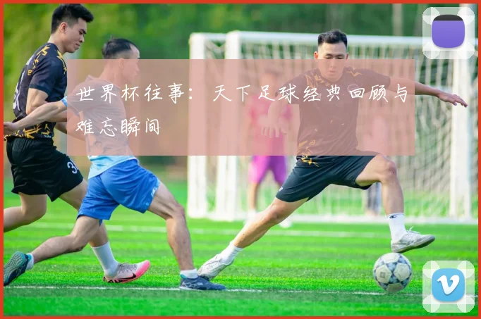 世界杯往事：天下足球经典回顾与难忘瞬间