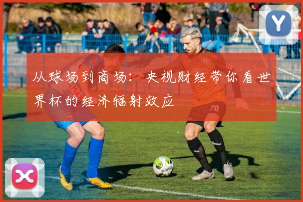 从球场到商场:央视财经带你看世界杯的经济辐射效应