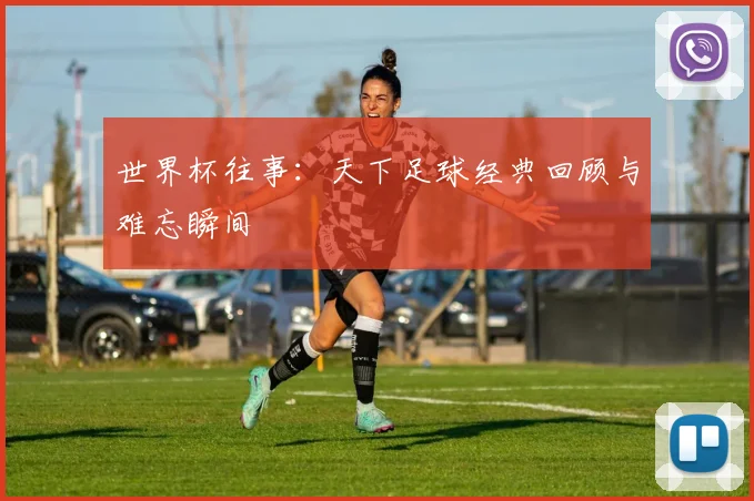 世界杯往事：天下足球经典回顾与难忘瞬间
