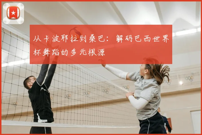 从卡波耶拉到桑巴:解码巴西世界杯舞蹈的多元根源