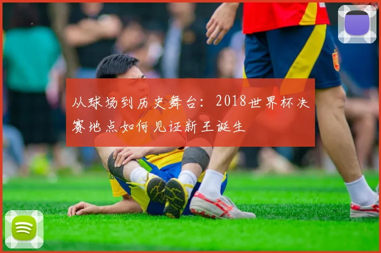 从球场到历史舞台:2018世界杯决赛地点如何见证新王诞生