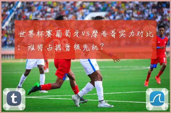世界杯赛葡萄牙vs摩洛哥实力对比:谁将占据晋级先机?