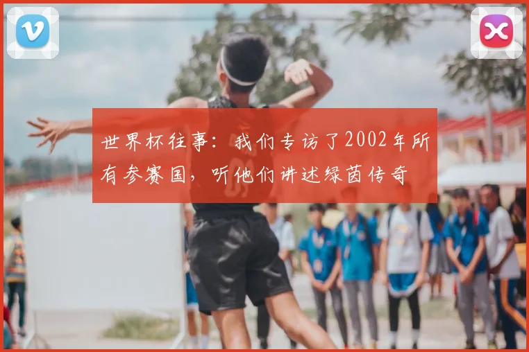 世界杯往事:我们专访了2002年所有参赛国,听他们讲述绿茵传奇