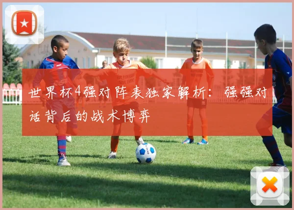 世界杯4强对阵表独家解析:强强对话背后的战术博弈